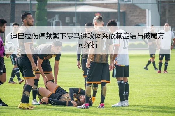 迪巴拉伤停频繁下罗马进攻体系依赖症结与破局方向探析