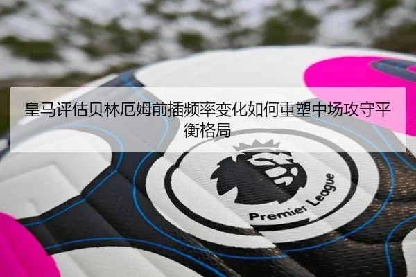 皇马评估贝林厄姆前插频率变化如何重塑中场攻守平衡格局